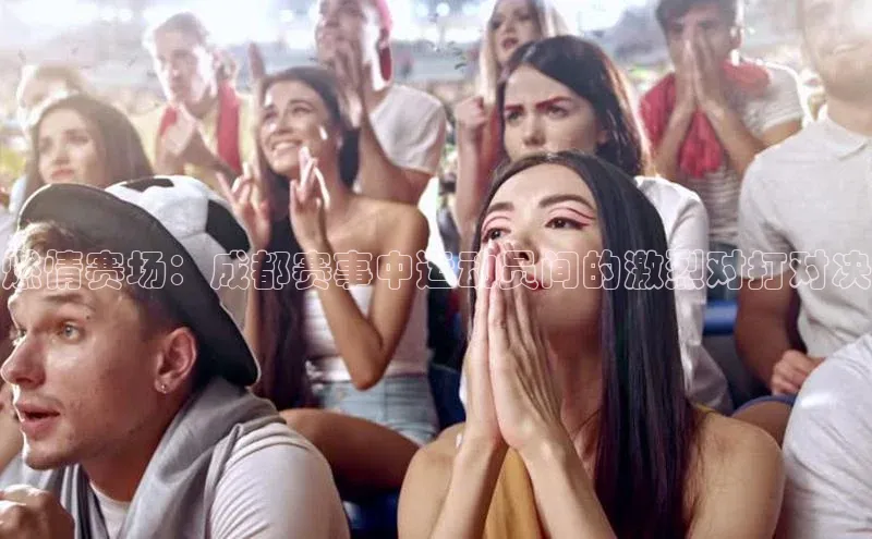 燃情赛场：成都赛事中运动员间的激烈对打对决